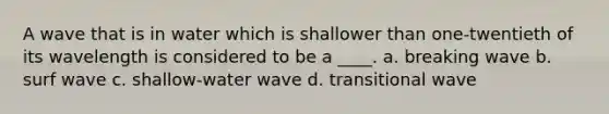 A wave that is in water which is shallower than one-twentieth of its wavelength is considered to be a ____. a. breaking wave b. surf wave c. shallow-water wave d. transitional wave