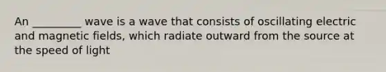 An _________ wave is a wave that consists of oscillating electric and magnetic fields, which radiate outward from the source at the speed of light