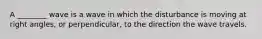A ________ wave is a wave in which the disturbance is moving at right angles, or perpendicular, to the direction the wave travels.