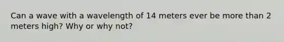 Can a wave with a wavelength of 14 meters ever be more than 2 meters high? Why or why not?