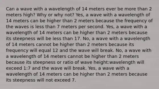 Can a wave with a wavelength of 14 meters ever be more than 2 meters high? Why or why not? Yes, a wave with a wavelength of 14 meters can be higher than 2 meters because the frequency of the waves is less than 7 meters per second. Yes, a wave with a wavelength of 14 meters can be higher than 2 meters because its steepness will be less than 17. No, a wave with a wavelength of 14 meters cannot be higher than 2 meters because its frequency will equal 12 and the wave will break. No, a wave with a wavelength of 14 meters cannot be higher than 2 meters because its steepness or ratio of wave height:wavelength will exceed 1:7 and the wave will break. Yes, a wave with a wavelength of 14 meters can be higher than 2 meters because its steepness will not exceed 7.