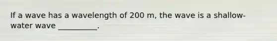 If a wave has a wavelength of 200 m, the wave is a shallow-water wave __________.