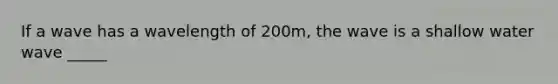 If a wave has a wavelength of 200m, the wave is a shallow water wave _____