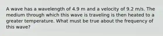 A wave has a wavelength of 4.9 m and a velocity of 9.2 m/s. The medium through which this wave is traveling is then heated to a greater temperature. What must be true about the frequency of this wave?