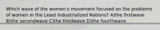 Which wave of the women's movement focused on the problems of women in the Least Industrialized Nations? A)the firstwave B)the secondwave C)the thirdwave D)the fourthwave