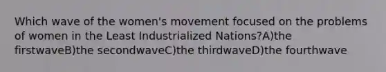 Which wave of the women's movement focused on the problems of women in the Least Industrialized Nations?A)the firstwaveB)the secondwaveC)the thirdwaveD)the fourthwave