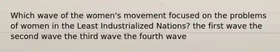 Which wave of the women's movement focused on the problems of women in the Least Industrialized Nations? the first wave the second wave the third wave the fourth wave