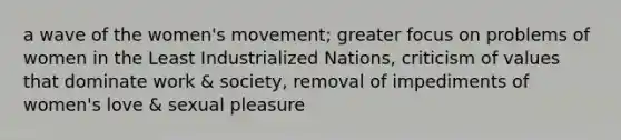 a wave of the women's movement; greater focus on problems of women in the Least Industrialized Nations, criticism of values that dominate work & society, removal of impediments of women's love & sexual pleasure