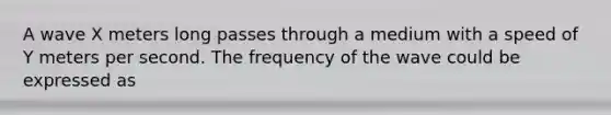 A wave X meters long passes through a medium with a speed of Y meters per second. The frequency of the wave could be expressed as