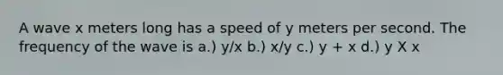 A wave x meters long has a speed of y meters per second. The frequency of the wave is a.) y/x b.) x/y c.) y + x d.) y X x