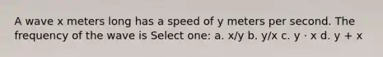 A wave x meters long has a speed of y meters per second. The frequency of the wave is Select one: a. x/y b. y/x c. y · x d. y + x