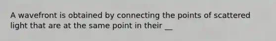 A wavefront is obtained by connecting the points of scattered light that are at the same point in their __