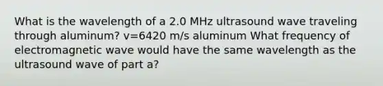 What is the wavelength of a 2.0 MHz ultrasound wave traveling through aluminum? v=6420 m/s aluminum What frequency of electromagnetic wave would have the same wavelength as the ultrasound wave of part a?