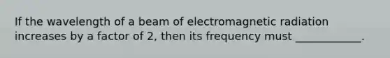 If the wavelength of a beam of electromagnetic radiation increases by a factor of 2, then its frequency must ____________.