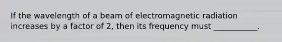 If the wavelength of a beam of electromagnetic radiation increases by a factor of 2, then its frequency must ___________.