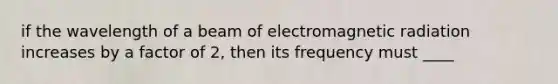 if the wavelength of a beam of electromagnetic radiation increases by a factor of 2, then its frequency must ____