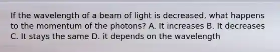 If the wavelength of a beam of light is decreased, what happens to the momentum of the photons? A. It increases B. It decreases C. It stays the same D. it depends on the wavelength