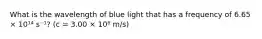 What is the wavelength of blue light that has a frequency of 6.65 × 10¹⁴ s⁻¹? (c = 3.00 × 10⁸ m/s)