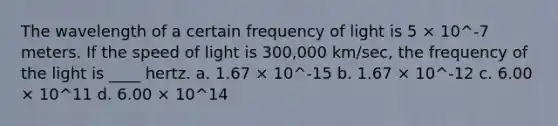 The wavelength of a certain frequency of light is 5 × 10^-7 meters. If the speed of light is 300,000 km/sec, the frequency of the light is ____ hertz. a. 1.67 × 10^-15 b. 1.67 × 10^-12 c. 6.00 × 10^11 d. 6.00 × 10^14