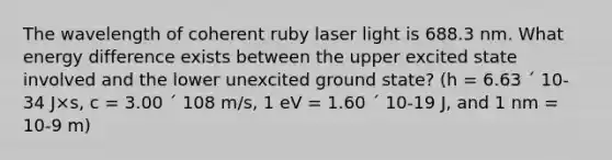 The wavelength of coherent ruby laser light is 688.3 nm. What energy difference exists between the upper excited state involved and the lower unexcited ground state? (h = 6.63 ´ 10-34 J×s, c = 3.00 ´ 108 m/s, 1 eV = 1.60 ´ 10-19 J, and 1 nm = 10-9 m)