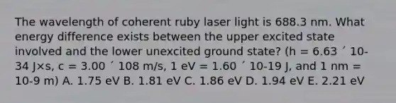 The wavelength of coherent ruby laser light is 688.3 nm. What energy difference exists between the upper excited state involved and the lower unexcited ground state? (h = 6.63 ´ 10-34 J×s, c = 3.00 ´ 108 m/s, 1 eV = 1.60 ´ 10-19 J, and 1 nm = 10-9 m) A. 1.75 eV B. 1.81 eV C. 1.86 eV D. 1.94 eV E. 2.21 eV