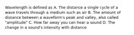 Wavelength is defined as A. The distance a single cycle of a wave travels through a medium such as air B. The amount of distance between a waveform's peak and valley, also called "amplitude" C. How far away you can hear a sound D. The change in a sound's intensity with distance