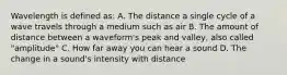 Wavelength is defined as: A. The distance a single cycle of a wave travels through a medium such as air B. The amount of distance between a waveform's peak and valley, also called "amplitude" C. How far away you can hear a sound D. The change in a sound's intensity with distance