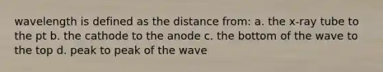 wavelength is defined as the distance from: a. the x-ray tube to the pt b. the cathode to the anode c. the bottom of the wave to the top d. peak to peak of the wave