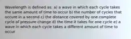 Wavelength is defined as: a) a wave in which each cycle takes the same amount of time to occur b) the number of cycles that occure in a second c) the distance covered by one complete cycle of pressure change d) the time it takes for one cycle e) a wave in which each cycle takes a different amount of time to occur