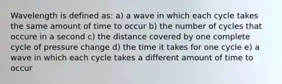 Wavelength is defined as: a) a wave in which each cycle takes the same amount of time to occur b) the number of cycles that occure in a second c) the distance covered by one complete cycle of pressure change d) the time it takes for one cycle e) a wave in which each cycle takes a different amount of time to occur