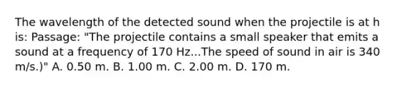 The wavelength of the detected sound when the projectile is at h is: Passage: "The projectile contains a small speaker that emits a sound at a frequency of 170 Hz...The speed of sound in air is 340 m/s.)" A. 0.50 m. B. 1.00 m. C. 2.00 m. D. 170 m.