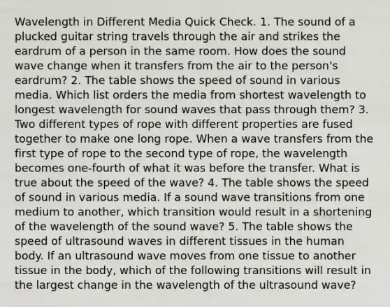 Wavelength in Different Media Quick Check. 1. The sound of a plucked guitar string travels through the air and strikes the eardrum of a person in the same room. How does the sound wave change when it transfers from the air to the person's eardrum? 2. The table shows the speed of sound in various media. Which list orders the media from shortest wavelength to longest wavelength for sound waves that pass through them? 3. Two different types of rope with different properties are fused together to make one long rope. When a wave transfers from the first type of rope to the second type of rope, the wavelength becomes one-fourth of what it was before the transfer. What is true about the speed of the wave? 4. The table shows the speed of sound in various media. If a sound wave transitions from one medium to another, which transition would result in a shortening of the wavelength of the sound wave? 5. The table shows the speed of ultrasound waves in different tissues in the human body. If an ultrasound wave moves from one tissue to another tissue in the body, which of the following transitions will result in the largest change in the wavelength of the ultrasound wave?