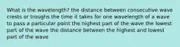 What is the wavelength? the distance between consecutive wave crests or troughs the time it takes for one wavelength of a wave to pass a particular point the highest part of the wave the lowest part of the wave the distance between the highest and lowest part of the wave