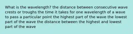 What is the wavelength? the distance between consecutive wave crests or troughs the time it takes for one wavelength of a wave to pass a particular point the highest part of the wave the lowest part of the wave the distance between the highest and lowest part of the wave