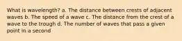 What is wavelength? a. The distance between crests of adjacent waves b. The speed of a wave c. The distance from the crest of a wave to the trough d. The number of waves that pass a given point in a second