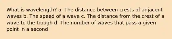 What is wavelength? a. The distance between crests of adjacent waves b. The speed of a wave c. The distance from the crest of a wave to the trough d. The number of waves that pass a given point in a second