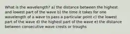 What is the wavelength? a) the distance between the highest and lowest part of the wave b) the time it takes for one wavelength of a wave to pass a particular point c) the lowest part of the wave d) the highest part of the wave e) the distance between consecutive wave crests or troughs