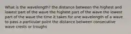 What is the wavelength? the distance between the highest and lowest part of the wave the highest part of the wave the lowest part of the wave the time it takes for one wavelength of a wave to pass a particular point the distance between consecutive wave crests or troughs