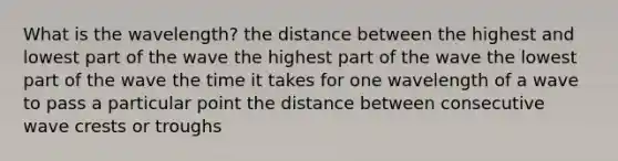 What is the wavelength? the distance between the highest and lowest part of the wave the highest part of the wave the lowest part of the wave the time it takes for one wavelength of a wave to pass a particular point the distance between consecutive wave crests or troughs