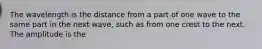 The wavelength is the distance from a part of one wave to the same part in the next wave, such as from one crest to the next. The amplitude is the