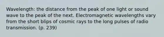 Wavelength: the distance from the peak of one light or sound wave to the peak of the next. Electromagnetic wavelengths vary from the short blips of cosmic rays to the long pulses of radio transmission. (p. 239)