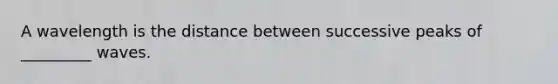 A wavelength is the distance between successive peaks of _________ waves.