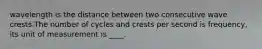 wavelength is the distance between two consecutive wave crests.The number of cycles and crests per second is frequency, its unit of measurement is ____.