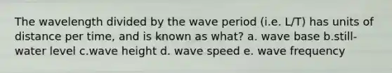 The wavelength divided by the wave period (i.e. L/T) has units of distance per time, and is known as what? a. wave base b.still-water level c.wave height d. wave speed e. wave frequency