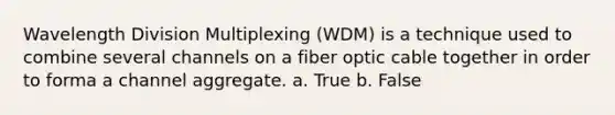 Wavelength Division Multiplexing (WDM) is a technique used to combine several channels on a fiber optic cable together in order to forma a channel aggregate. a. True b. False