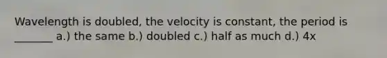 Wavelength is doubled, the velocity is constant, the period is _______ a.) the same b.) doubled c.) half as much d.) 4x