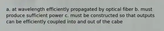 a. at wavelength efficiently propagated by optical fiber b. must produce sufficient power c. must be constructed so that outputs can be efficiently coupled into and out of the cabe