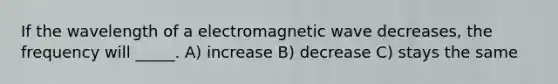 If the wavelength of a electromagnetic wave decreases, the frequency will _____. A) increase B) decrease C) stays the same