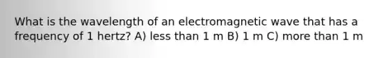 What is the wavelength of an electromagnetic wave that has a frequency of 1 hertz? A) less than 1 m B) 1 m C) more than 1 m