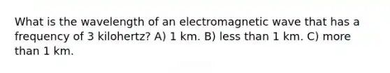 What is the wavelength of an electromagnetic wave that has a frequency of 3 kilohertz? A) 1 km. B) <a href='https://www.questionai.com/knowledge/k7BtlYpAMX-less-than' class='anchor-knowledge'>less than</a> 1 km. C) <a href='https://www.questionai.com/knowledge/keWHlEPx42-more-than' class='anchor-knowledge'>more than</a> 1 km.